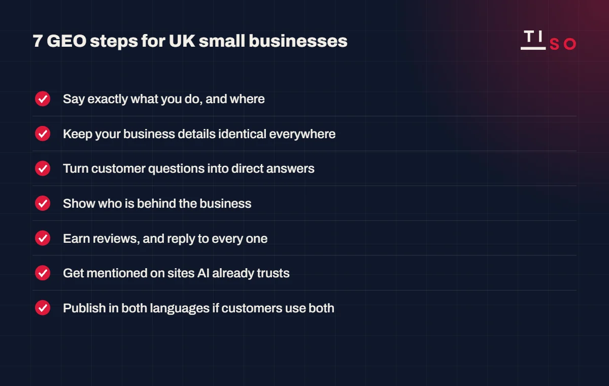 7 GEO steps for UK small businesses: say what you do and where, keep business details identical, turn questions into answers, show who is behind the business, earn and reply to reviews, get mentioned on trusted sites, publish in both languages
